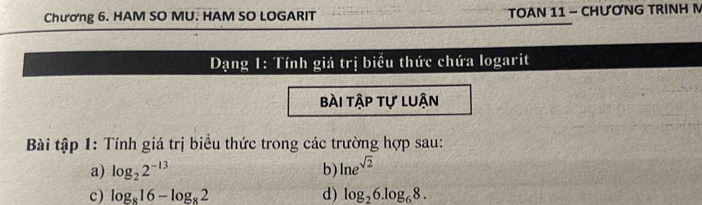 Chương 6. HAM SO MU. HAM SO LOGARIT TOAN 11 - CHƯƠNG TRINH M 
Dạng 1: Tính giá trị biểu thức chứa logarit 
bài tập tự luận 
Bài tập 1: Tính giá trị biểu thức trong các trường hợp sau: 
a) log _22^(-13) b) ln e^(sqrt(2))
c) log _816-log _82 d) log _26.log _68.