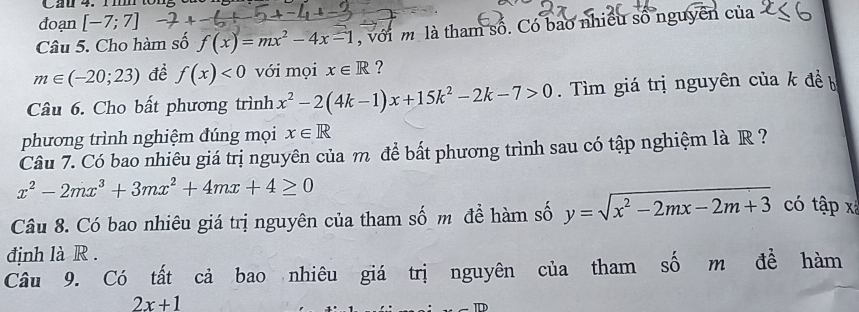 Cau 4. r ton5 8 
đoạn [-7;7]
Câu 5. Cho hàm số f(x)=mx^2-4x-1 với m là tham số. Có bao nhiều số nguyên của
m∈ (-20;23) đề f(x)<0</tex> với mọi x∈ R ? 
Câu 6. Cho bất phương trình x^2-2(4k-1)x+15k^2-2k-7>0. Tìm giá trị nguyên của k đề b 
phương trình nghiệm đúng mọi x∈ R
Câu 7. Có bao nhiêu giá trị nguyên của m để bất phương trình sau có tập nghiệm là R ?
x^2-2mx^3+3mx^2+4mx+4≥ 0
Câu 8. Có bao nhiêu giá trị nguyên của tham số m đề hàm số y=sqrt(x^2-2mx-2m+3) có tập x
định là R. 
Câu 9. Có tất cả bao nhiêu giá trị nguyên của tham số m đề hàm
2x+1
_ π D