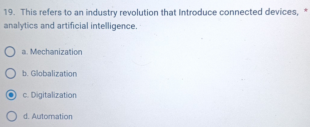 This refers to an industry revolution that Introduce connected devices, *
analytics and artificial intelligence.
a. Mechanization
b. Globalization
c. Digitalization
d. Automation