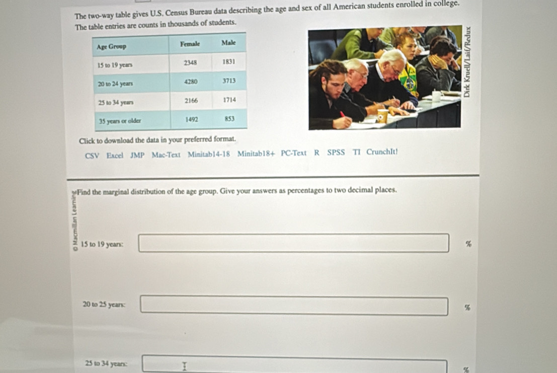 The two-way table gives U.S. Census Bureau data describing the age and sex of all American students enrolled in college. 
The table entries are counts in thousands of students. 
Click to download the data in your preferred format. 
CSV Excel JMP Mac-Text Minitab14-18 Minitab18+ PC-Text R SPSS TI CrunchIt! 
marginal distribution of the age group. Give your answers as percentages to two decimal places.
15 to 19 years : □ %
20 to 25 years : □ %
25 to 34 years : □ □  x_1+x_2=x+b+m)2 %