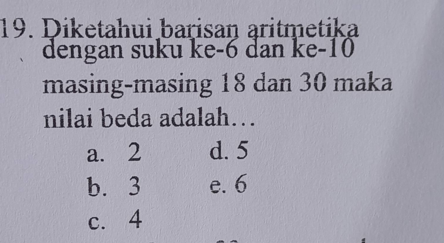 Diketahui barisan aritmetika
dengan suku ke -6 dan ke- 10
masing-masing 18 dan 30 maka
nilai beda adalah….
a. 2 d. 5
b. 3 e. 6
c. 4