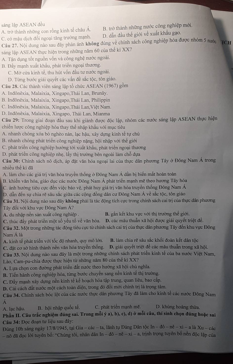 sáng lập ASEAN đều
A. trở thành những con rồng kinh tế châu Á. B. trở thành những nước công nghiệp mới.
C. có mậu dịch đối ngoại tăng trưởng mạnh. D. dẫn đầu thế giới về xuất khẩu gạo.
Câu 27. Nội dung nào sau đây phản ánh không đúng về chính sách công nghiệp hóa được nhóm 5 nước  TCH
sáng lập ASEAN thực hiện trong những năm 60 của thế kỉ XX?
A. Tận dụng tốt nguồn vốn và công nghệ nước ngoài.
B. Đẩy mạnh xuất khẩu, phát triển ngoại thương.
C. Mở cửa kinh tế, thu hút vốn đầu tư nước ngoài.
D. Từng bước giải quyết các vấn đề sắc tộc, tôn giáo.
Câu 28. Các thành viên sáng lập tổ chức ASEAN (1967) gồm
A. Inđônêxia, Malaixia, Xingapo,Thái Lan, Brunây.
B. Inđônêxia, Malaixia, Xingapo,Thái Lan, Philippin
C. Inđônêxia, Malaixia, Xingapo,Thái Lan,Việt Nam.
D. Inđônêxia, Malaixia, Xingapo, Thái Lan, Mianma
Câu 29: Trong giai đoạn đầu sau khi giành được độc lập, nhóm các nước sáng lập ASEAN thực hiện
chiến lược công nghiệp hóa thay thế nhập khẩu với mục tiêu
A. nhanh chóng xóa bỏ nghèo nàn, lạc hậu, xây dựng kinh tế tự chủ
B. nhanh chóng phát triển công nghiệp nặng, hội nhập với thế giới
C. phát triển công nghiệp hướng tới xuất khẩu, phát triển ngoại thương
D. phát triển công nghiệp nhẹ, lấy thị trường bên ngoài làm chỗ dựa
Câu 30: Chính sách nô dịch, áp đặt văn hóa ngoại lai của thực dân phương Tây ở Đông Nam Á trong
nhiều thế kỉ đã
A. làm cho các giá trị văn hóa truyền thống ở Đông Nam Á dần bị biến mất hoàn toàn
B. khiến văn hóa, giáo dục các nước Đông Nam Á phát triển mạnh mẽ theo hương Tây hóa
C. ảnh hưởng tiêu cực đến việc bảo vệ, phát huy giá trị văn hóa truyền thống Đông Nam Á
D. dẫn đến sự chia rẽ sâu sắc giữa các cộng đồng dân cư Đông Nam Á về sắc tộc, tôn giáo
Câu 31. Nội dung nào sau đây không phải là tác động tích cực trong chính sách cai trị của thực dân phương
Tây đối với khu vực Đông Nam Á?
A. du nhập nền sản xuất công nghiệp . B. gắn kết khu vực với thị trường thế giới.
C. thúc đầy phát triển một số yếu tố về văn hóa. D. các mâu thuẫn xã hội được giải quyết triệt để.
Câu 32. Một trong những tác động tiêu cực từ chính sách cai trị của thực dân phương Tây đến khu vực Đông
Nam Á là
A. kinh tế phát triển với tốc độ nhanh, quy mô lớn. B. làm chia rẽ sâu sắc khối đoàn kết dân tộc
C. đặt cơ sở hình thành nền văn hóa truyền thống. D. giải quyết triệt để các mâu thuẫn trong xã hội.
Câu 33. Nội dung nào sau đây là một trong những chính sách phát triển kinh tế của ba nước Việt Nam,
Lào, Cam-pu-chia được thực hiện từ những năm 80 của thế ki XX?
A. Lựa chọn con đường phát triển đất nước theo hướng xã hội chủ nghĩa.
B. Tiến hành công nghiệp hóa, từng bước chuyển sang nền kinh tế thị trường.
C. Đầy mạnh xây dựng nền kinh tế kế hoạch hóa tập trung, quan liêu, bao cấp.
D. Cải cách đất nước một cách toàn diện, trong đó đổi mới chính trị là trọng tâm.
Câu 34. Chính sách bóc lột của các nước thực dân phương Tây đã làm cho kinh tế các nước Đông Nam
A. lạc hậu. B. hội nhập quốc tế. C. phát triển mạnh mẽ. D. khủng hoảng thừa.
Phần II. Câu trắc nghiệm đúng sai. Trong mỗi ý a), b), c), d) ở mỗi câu, thí sinh chọn đúng hoặc sai
Câu 34: Đọc đoạn tư liệu sau đây:
Đúng 10h sáng ngày 17/8/1945, tại Gia - các - ta, lãnh tụ Đảng Dân tộc In-dhat o-nhat e-xi-a là Xu - các
- nô đã đọc lời tuyên bố: “Chúng tôi, nhân dân In -dhat o-nhat e-xi- 1, trịnh trọng tuyên bố nền độc lập của