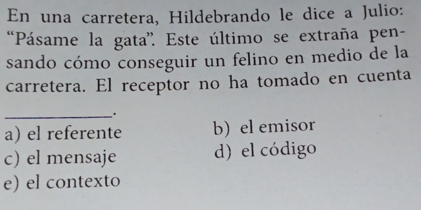 En una carretera, Hildebrando le dice a Julio:
Pásame la gata''. Este último se extraña pen-
sando cómo conseguir un felino en medio de la
carretera. El receptor no ha tomado en cuenta
_.
a) el referente b) el emisor
c) el mensaje d) el código
e) el contexto