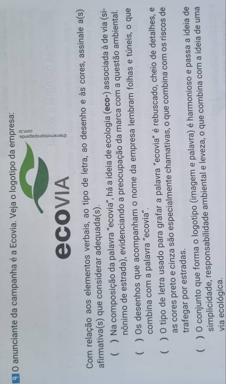 anunciante da campanha é a Ecovia. Veja o logotipo da empresa:
E
ecovIA
Com relação aos elementos verbais, ao tipo de letra, ao desenho e às cores, assinale a(s) 
afirmativa(s) que considerar adequada(s).
 ) Na composição da palavra “ecovia”, há a ideia de ecologia (eco-) associada à de via (si-
nônimo de estrada), evidenciando a preocupação da marca com a questão ambiental.
( ) Os desenhos que acompanham o nome da empresa lembram folhas e túneis, o que
combina com a palavra “ecovia”.
 ) O tipo de letra usado para grafar a palavra “ecovia” é rebuscado, cheio de detalhes, e
as cores preto e cinza são especialmente chamativas, o que combina com os riscos de
trafegar por estradas.
 ) O conjunto que forma o logotipo (imagem e palavra) é harmonioso e passa a ideia de
simplicidade, responsabilidade ambiental e leveza, o que combina com a ideia de uma
via ecológica.