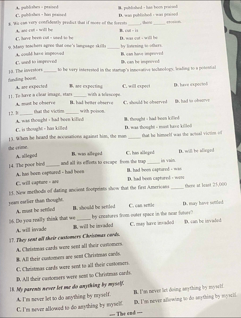 A. publishes - praised B. published - has been praised
C. publishes - has praised D. was published - was praised
8. We can very confidently predict that if more of the forests _, there _erosion.
A. are cut - will be B. cut - is
C. have been cut - used to be D. was cut - will be
9. Many teachers agree that one’s language skills _by listening to others.
A. could have improved B. can have improved
C. used to improved D. can be improved
10. The investors _to be very interested in the startup’s innovative technology, leading to a potential
funding boost.
A. are expected B. are expecting C. will expect D. have expected
11. To have a clear image, stars _with a telescope.
A. must be observe B. had better observe C. should be observed D. had to observe
12. It _that the victim _with poison.
A. was thought - had been killed B. thought - had been killed
C. is thought - has killed D. was thought - must have killed
13. When he heard the accusations against him, the man _that he himself was the actual victim of
the crime.
A. alleged B. was alleged C. has alleged D. will be alleged
14. The poor bird _and all its efforts to escape from the trap _in vain.
A. has been captured - had been B. had been captured - was
C. will capture - are D. had been captured - were
15. New methods of dating ancient footprints show that the first Americans _there at least 25,000
years earlier than thought.
A. must be settled B. should be settled C. can settle D. may have settled
16. Do you really think that we _by creatures from outer space in the near future?
A. will invade B. will be invaded C. may have invaded D. can be invaded
17. They sent all their customers Christmas cards.
A. Christmas cards were sent all their customers.
B. All their customers are sent Christmas cards.
C. Christmas cards were sent to all their customers.
D. All their customers were sent to Christmas cards.
18. My parents never let me do anything by myself.
A. I’m never let to do anything by myself. B. I’m never let doing anything by myself.
C. I’m never allowed to do anything by myself. D. I’m never allowing to do anything by myself.
--- The end ---