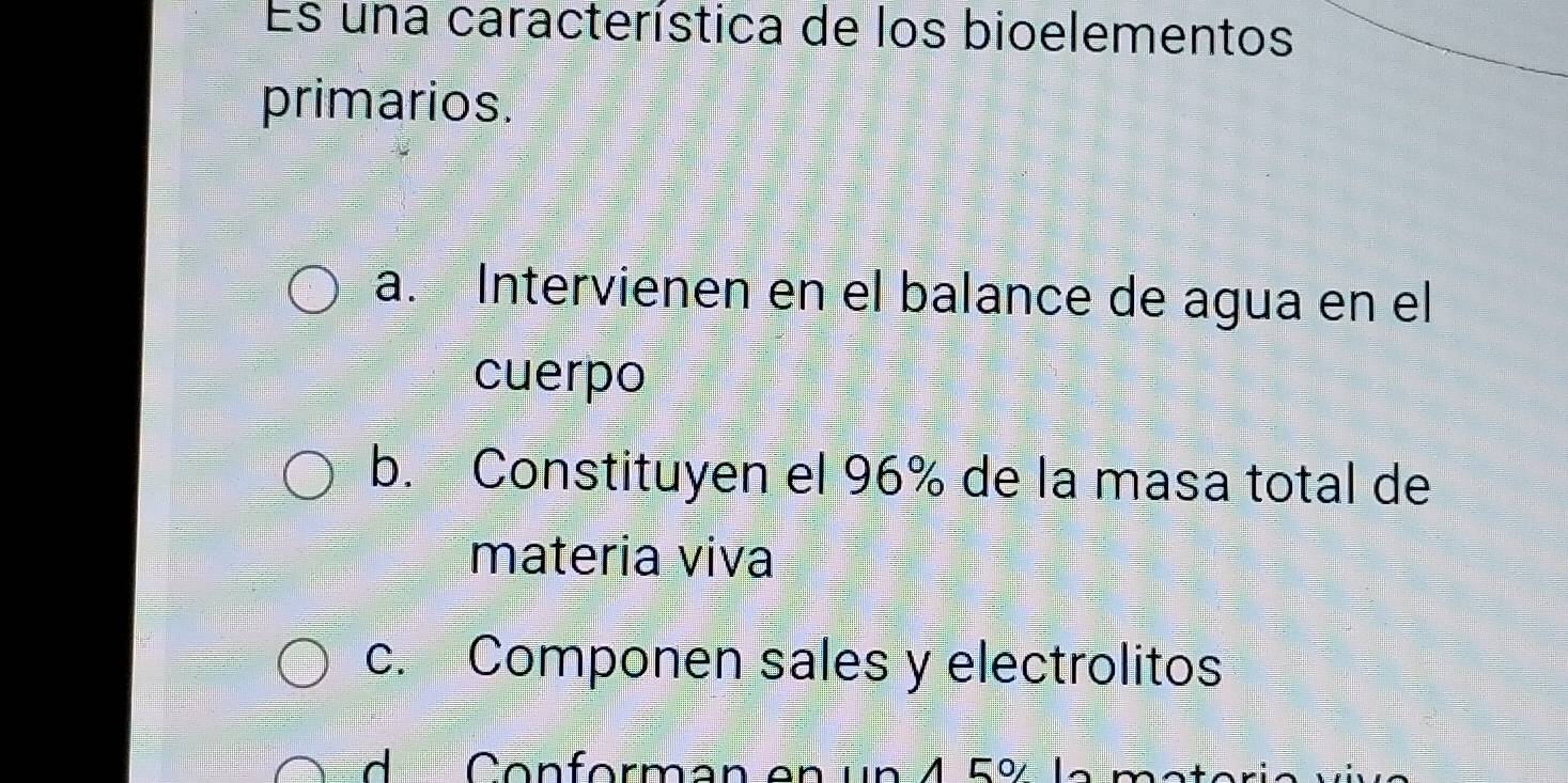 Es una característica de los bioelementos
primarios.
a. Intervienen en el balance de agua en el
cuerpo
b. Constituyen el 96% de la masa total de
materia viva
c. Componen sales y electrolitos
d Conforman en un 4 5% la