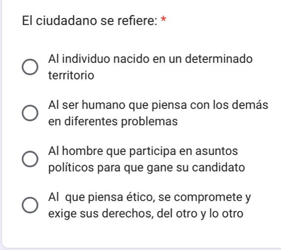 El ciudadano se refiere: *
Al individuo nacido en un determinado
territorio
Al ser humano que piensa con los demás
en diferentes problemas
Al hombre que participa en asuntos
políticos para que gane su candidato
Al que piensa ético, se compromete y
exige sus derechos, del otro y lo otro