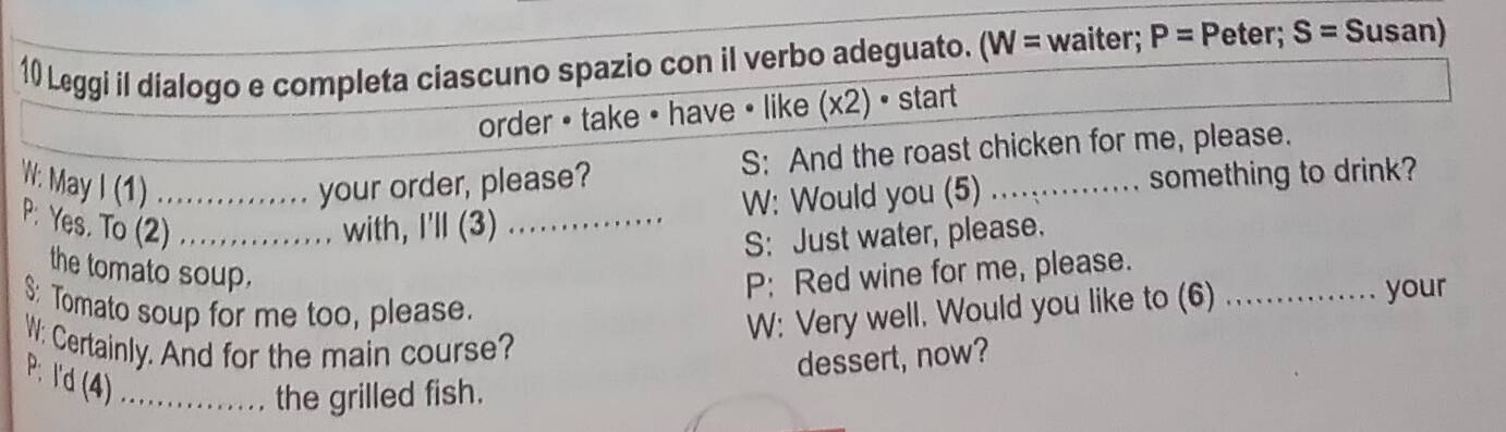 Leggi il dialogo e completa ciascuno spazio con il verbo adeguato. (W= waiter; P= Peter; S= Susan) 
order • take • have • like (x2) • start 
W: May I (1) _your order, please? S: And the roast chicken for me, please. 
W: Would you (5) something to drink? 
P: Yes. To (2) _. . with, I'll (3)_ 
S: Just water, please. 
the tomato soup. P: Red wine for me, please._ 
$: Tomato soup for me too, please. 
W: Very well. Would you like to (6) 
your 
W: Certainly. And for the main course? 
P. I'd (4) .. 
the grilled fish. dessert, now?