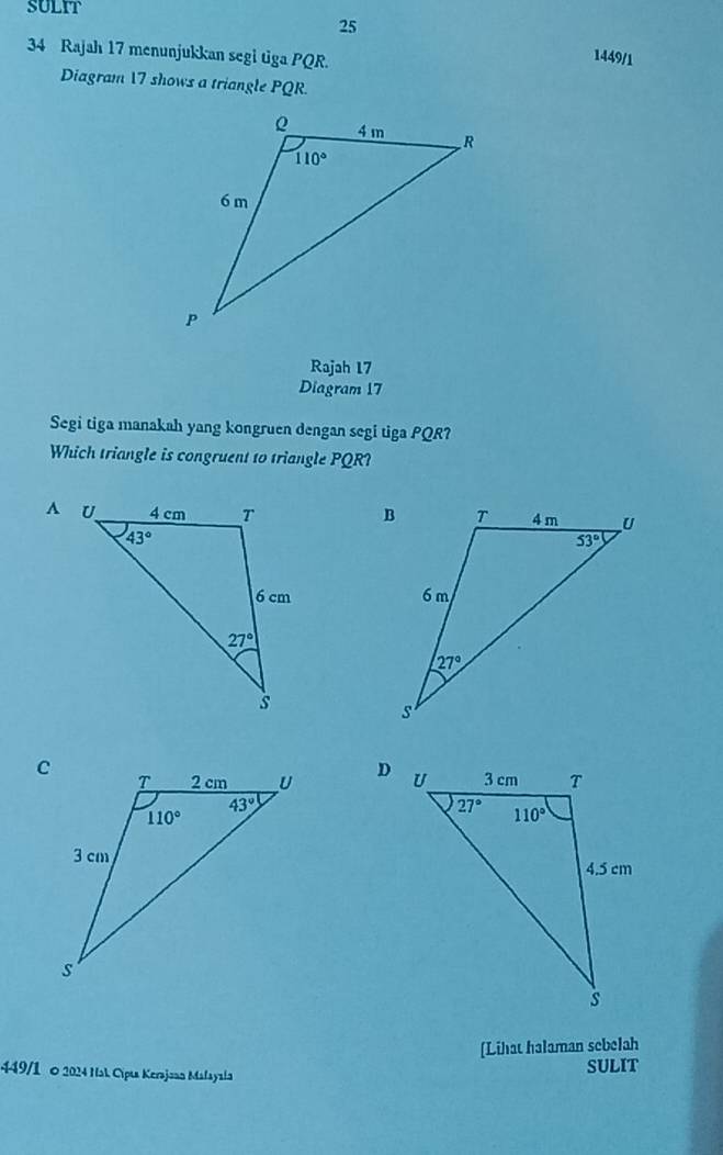 SULIT
25
34 Rajah 17 menunjukkan segi tiga PQR.
1449/1
Diagram 17 shows a triangle PQR.
Rajah 17
Diagram 17
Segi tiga manakah yang kongruen dengan segi tiga PQR?
Which triangle is congruent to triangle PQR?
 
 
 
[Lihat halaman sebelah
449/1 o 2024 Hal Cipis Kerajoan Malayala SULIT