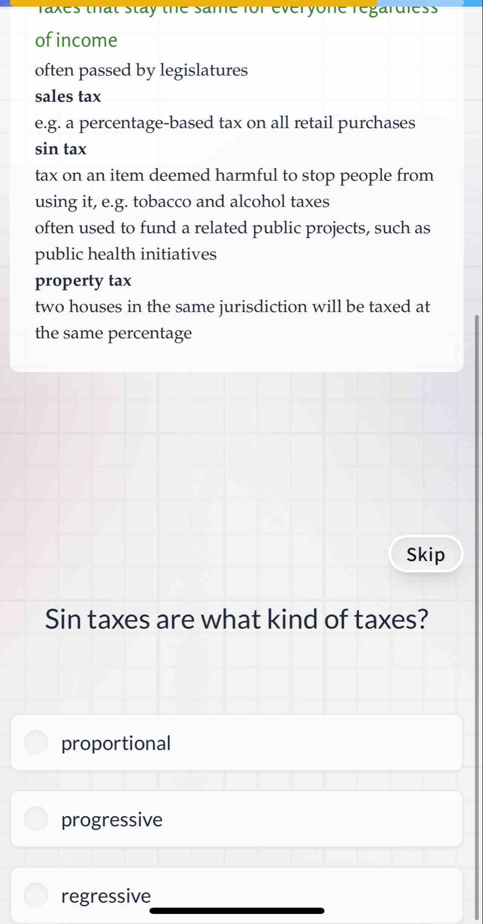 raxes that stay the Same for everyone regardless
ofincome
often passed by legislatures
sales tax
e.g. a percentage-based tax on all retail purchases
sin tax
tax on an item deemed harmful to stop people from 
using it, e.g. tobacco and alcohol taxes
often used to fund a related public projects, such as
public health initiatives
property tax
two houses in the same jurisdiction will be taxed at
the same percentage
Skip
Sin taxes are what kind of taxes?
proportional
progressive
regressive