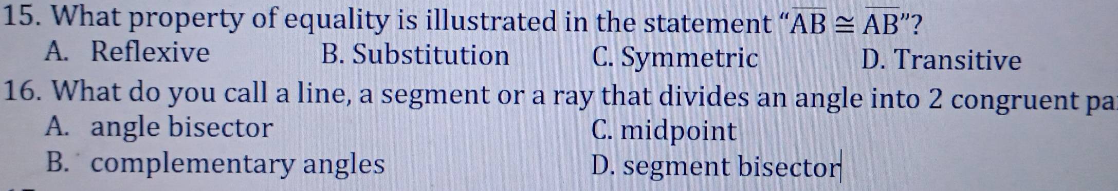 What property of equality is illustrated in the statement “ overline AB≌ overline AB'' 2
A. Reflexive B. Substitution C. Symmetric D. Transitive
16. What do you call a line, a segment or a ray that divides an angle into 2 congruent pa
A. angle bisector C. midpoint
B. complementary angles D. segment bisector