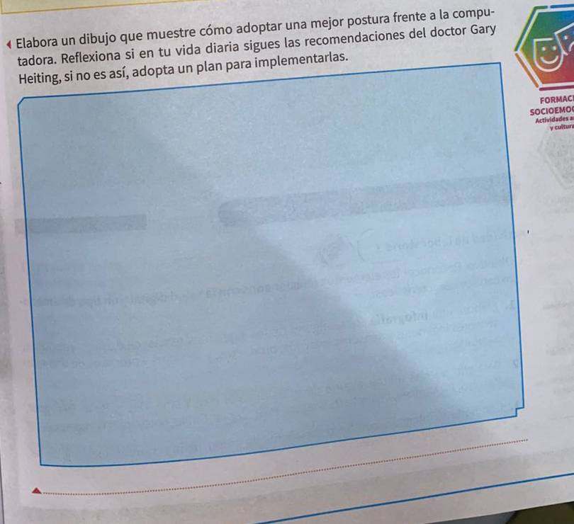 « Elabora un dibujo que muestre cómo adoptar una mejor postura frente a la compu- 
tadora. Reflexiona si en tu vida diaria sigues las recomendaciones del doctor Gary 
Heiting, si no es así, adopta un plan para implementarlas. 
FORMAC 
SOCIOEMO 
Actividades a 
y cultur