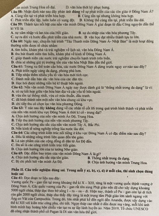 Văn minh Trung Hoa cổ đại. D. văn hóa thời kỹ phục hưng.
Cầu 58: Nhận định nào sau đây phân ánh đúng về sự phát triển của các tôn giáo ở Đồng Nam Á?
A. Cùng tồn tại và phát triển hòa hợp. B. Cùng tồn tại nhưng không hòa hợp.
C. Phát triển độc lập, luôn luôn có xung đột. D. Không thể cùng tồn tại, phát triển lâu dài.
Câu 59: Thành tựu nổi bật của nền văn minh Đông Nam Á giai đoạn từ đầu Công nguyên đến thể
kí VII là:
A. sự xâm nhập và lan tóa của Hồi giáo. B. sự du nhập của văn hóa phương Tây.
C. sự ra đời và bước đầu phát triển của nhà nước. D. văn học đạt nhiều thành tựu to lớn.
Câu 60: Ngày nay, chuyển hải trình ''Tàu Thanh niên Đông Nam Á- Nhật Bán'' là một hoạt động
thường niên được tổ chức nhằm:
A. tìm hiểu, khám phá và trải nghiệm về lịch sử, văn hóa Đồng Nam Á.
B. thu hút thanh niên tìm hiệu, khám phá về kinh tế Đông Nam Á.
C. giúp thanh niên các nước trải nghiệm chuyển hành trình trên biển.
D. chia sẻ những giá trị trường tồn của văn hóa Nhật Bản đến thế giới.
Cầu 61: Trong xu thể toàn cầu hóa, các nước Đông Nam Á đứng trước nguy cơ nào sau đây?
A. Phát triển ngày càng đa dạng, phong phú hơn.
B. Tiếp nhận thêm nhiều yếu tổ văn hóa mới tích cực.
C. Đánh mất dân bản sắc văn hóa của các dân tộc.
D. Học hồi được những tiến bộ kĩ thuật bên ngoài.
Câu 62: Nền văn minh Đông Nam Á ngày nay được đánh giá là “thống nhất trong đa dạng” là vì:
A. có sự kết hợp giữa văn hóa bán địa và các yếu tổ bên ngoài.
B. vừa tồn tại thống nhất, vừa có mâu thuẫn, đầu tranh.
C. đã hình thành nên một nền văn hóa chung cá khu vực.
D. chi tiếp thu có chọn lọc văn hóa phương Đông.
Câu 63: Y nào sau đây không đúng về các nhân tố cốt lõi trong quá trình hình thành và phát triển
của nên văn minh khu vực Đông Nam Ả thời kỉ cổ - trung đại?
A. Chịu ánh hường của nền văn minh Ấn Độ, Trung Hoa.
B. Tiếp thu ảnh hướng của nền văn minh phương Tây.
C. Chịu ánh hướng sâu sắc của nền văn minh Tây Á, Bắc Phi.
D. Nền kinh tế nông nghiệp trồng lúa nước lâu đời.
Cầu 64: Các công trình kiển trúc nổi tiếng ở khu vực Đông Nam Á có đặc điểm nào sau đây?
A. Đều là những công trình liên quan đến tôn giáo.
B. Là sản phẩm của các cộng đồng di dân từ Ấn Độ đến.
C. Đa số là các công trình kiến trúc Hồi giáo.
D. Chịu ảnh hướng lớn của tư tướng Nho giáo.
Câu 65: Đặc điểm bao trùm của văn minh Đông Nam Á là gi?
A. Chịu ánh hướng sâu sắc của tôn giáo. B. Thống nhất trong đa đạng.
C. Bị chi phối bởi văn minh Ân Độ. D. Chịu ảnh hướng văn minh Trung Hoa.
Phần II. Câu trắc nghiệm đúng sai. Trong mỗi ý a), b), c), d) ở mỗi câu, thí sinh chọn đúng
hoặc sai
Câu 41: Đọc đoạn tư liệu sau đây:
Vương quốc Pa - gan tồn tại trong khoảng thế ki X - XIII, từng là một vương quốc thịnh vượng ở
Đông Nam Á. Các quốc vương của Pa - gan rất tôn sùng Phật giáo nên đã cho xây dựng khoảng
5000 ngôi chúa, tháp đọc theo bờ sông 1 - ra - oa - đi. Hiện nay, thành cố Pa - gan còn lại di tích
của gần 2000 ngôi chùa, tháp cho thấy đây từng là một trung tâm Phật giáo lớn sánh ngang với
Ảng co Vát của Campuchia. Trong đó, lớn nhất phải kể đến ngôi đến Ananđa, được xây dựng vào
thể ki XII với kiến trúc công phu, chi tiết. Ngọn tháp cao nhất ở đền được mạ vàng, mỗi khi ảnh
bình minh hay hoàng hôn chiếu vào tạo ra sự lấp lánh huyền áo. Năm 2019, Tổ chức UNESCO
đã công nhận thành phố cổ Pagan là Di sản văn hóu thế giới.