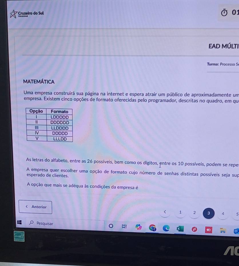 Cruzeiro do Sul 01 
Eduracional 
EAD MÚLTI 
Turma: Processo S 
MATEMÁTICA 
Uma empresa construirá sua página na internet e espera atrair um público de aproximadamente um 
empresa. Existem cinco opções de formato oferecidas pelo programador, descritas no quadro, em qu 
As letras do alfabeto, entre as 26 possíveis, bem como os dígitos, entre os 10 possíveis, podem se repe 
A empresa quer escolher uma opção de formato cujo número de senhas distintas possíveis seja sup 
esperado de clientes. 
A opção que mais se adéqua às condições da empresa é 
< Anterior
1 2 3 4 5
Pesquisar