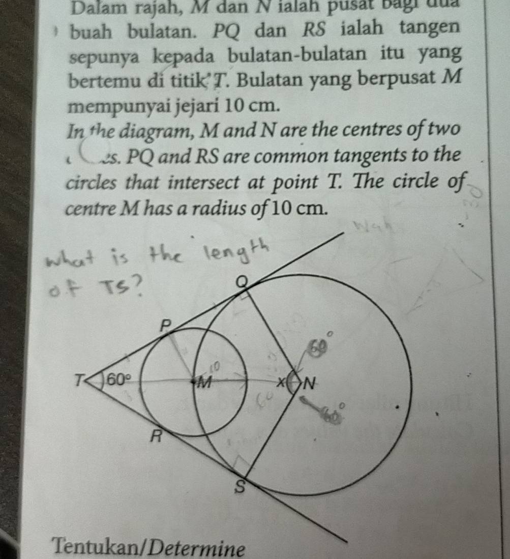 Dalam rajah, M dan N ialah pusät bagi đủa
buah bulatan. PQ dan RS ialah tangen
sepunya kepada bulatan-bulatan itu yang
bertemu di titik T. Bulatan yang berpusat M
mempunyai jejari 10 cm.
In the diagram, M and N are the centres of two
es. PQ and RS are common tangents to the
circles that intersect at point T. The circle of
centre M has a radius of 10 cm.
Tentukan/Determine