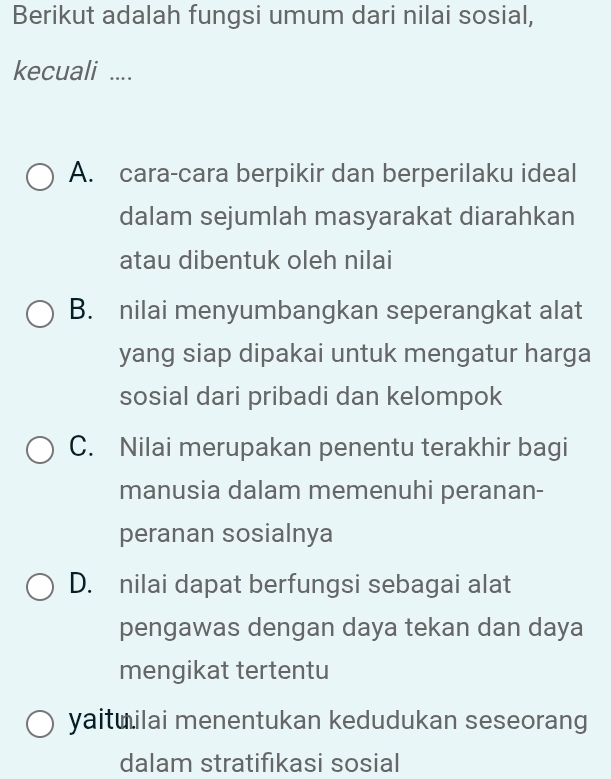 Berikut adalah fungsi umum dari nilai sosial,
kecuali ....
A. cara-cara berpikir dan berperilaku ideal
dalam sejumlah masyarakat diarahkan
atau dibentuk oleh nilai
B. nilai menyumbangkan seperangkat alat
yang siap dipakai untuk mengatur harga
sosial dari pribadi dan kelompok
C. Nilai merupakan penentu terakhir bagi
manusia dalam memenuhi peranan-
peranan sosialnya
D. nilai dapat berfungsi sebagai alat
pengawas dengan daya tekan dan daya
mengikat tertentu
yaituilai menentukan kedudukan seseorang
dalam stratifıkasi sosial