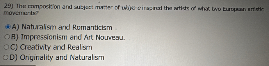 The composition and subject matter of ukiyo-e inspired the artists of what two European artistic
movements?
A) Naturalism and Romanticism
B) Impressionism and Art Nouveau.
C) Creativity and Realism
D) Originality and Naturalism