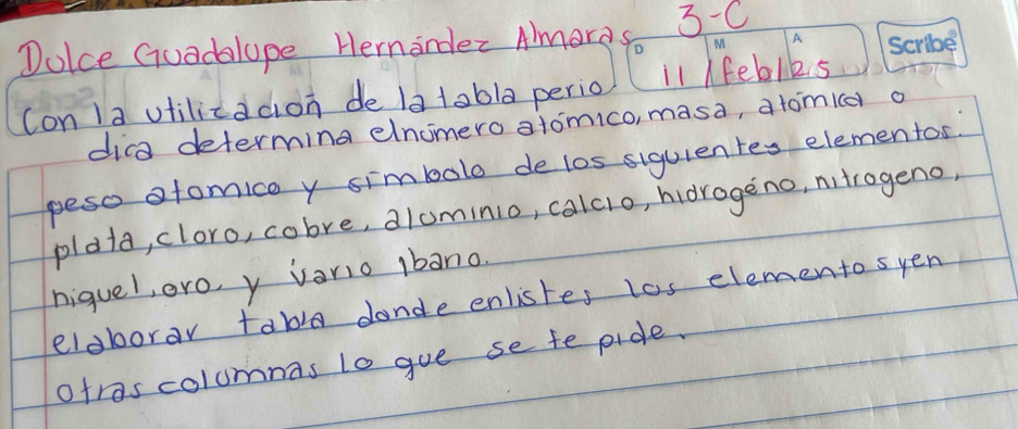 Dolce Guadalope Hernander Almores D 3-C 
M 
(on 1a utilicadion de 1a tobla perio l1 Ifeblks 
dica determing elnomero atomico, masa, atomid o 
peso ofomico y simbolo delos siguientes elementos. 
plata, cloro, cobre, dlominio, calcio, hidrogeno, nitrogeno, 
niquel, ero, y vario Ibano. 
eldborar tabla dande enlistes los elemento syen 
otrascolumnas to goe se fe pide.