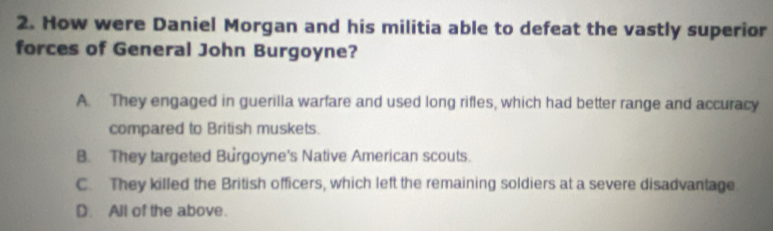 How were Daniel Morgan and his militia able to defeat the vastly superior
forces of General John Burgoyne?
A. They engaged in guerilla warfare and used long rifles, which had better range and accuracy
compared to British muskets.
B. They targeted Burgoyne's Native American scouts.
C. They killed the British officers, which left the remaining soldiers at a severe disadvantage
D. All of the above.