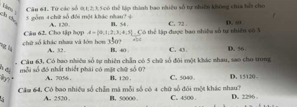 làm Câu 61. Từ các số 0; 1; 2; 3; 5có thể lập thành bao nhiêu số tự nhiên không chia hết cho
ch chọ
5 gồm 4 chữ số đôi một khác nhau? +
A. 120. B. 54. C. 72. D. 69.
Câu 62. Cho tập hợp A= 0:1;2;3;4;5. Có thể lập được bao nhiêu số tự nhiên có 3
chữ số khác nhau và lớn hơn 350?
ng là A. 32. B. 40. C. 43. D. 56.
Câu 63. Có bao nhiêu số tự nhiên chẵn có 5 chữ số đôi một khác nhau, sao cho trong
h đề mỗi số đó nhất thiết phải có mặt chữ số 0?
y? " A. 7056. B. 120. C. 5040. D. 15120.
Câu 64. Có bao nhiêu số chẵn mà mỗi số có 4 chữ số đõi một khác nhau?
5 A. 2520. B. 50000. C. 4500. D. 2296.