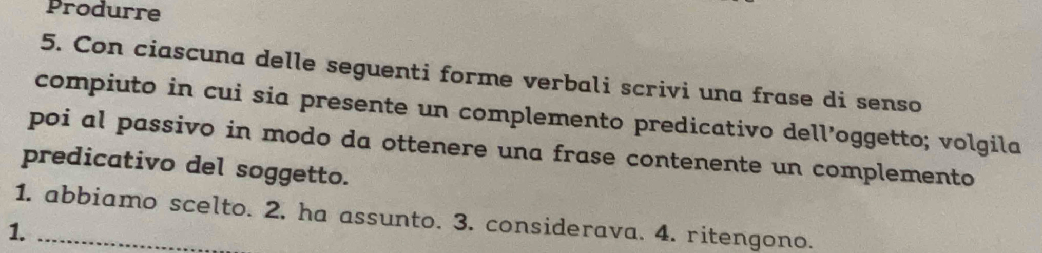 Produrre 
5. Con ciascuna delle seguenti forme verbali scrivi una frase di senso 
compiuto in cui sia presente un complemento predicativo dell’oggetto; volgila 
poi al passivo in modo da ottenere una frase contenente un complemento 
predicativo del soggetto. 
1. abbiamo scelto. 2, ha assunto. 3. considerava. 4. ritengono. 
1._