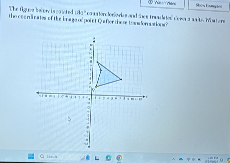 Watch Video Show Examples 
The figure below is rotated 180° counterclockwise and then translated down 2 units. What are 
the coordinates of the image of point Q after these transformations? 
Search 3.00 PMM 
9/24/2024