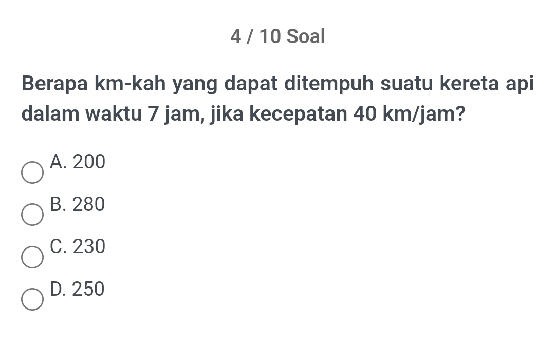 4 / 10 Soal
Berapa km -kah yang dapat ditempuh suatu kereta api
dalam waktu 7 jam, jika kecepatan 40 km/jam?
A. 200
B. 280
C. 230
D. 250