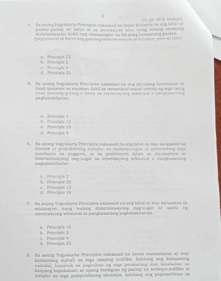 CO_Q3 AP10 Module3
4. Sa anong Yogyakarta Principles nakasaad na dapat kilalanin na ang lahat ay
pantay-pantay sa batas at sa proteksiyon nito, nang walang anomang
diskriminasyon, kahit may nasasangkot na iba pang karapatang pantao.
Ipagbabawal sa batas ang ganoong diskriminasyon at titiyakin, para sa lahat
a. Principle 12
b. Principle 2
c. Principle 4
d. Principle 25
5. Sa anong Yogyakarta Principles nakasaad na ang parusang kamatayan ay
hindi ipapataw sa sinuman dahil sa consensual sexual activityng mga taong
nasa wastong gulang o batay sa orventasyong seksuwal o pangkasariang 
pagkakakilanlan.
a. Principle 1
b. Principle 12
c. Principle 16
d. Principle 4
6. Sa anong Yogyakarta Principles nakasaad na ang lahat ay may karapatan sa
disente at produktibong trabaho, sa makatarungan at paborableng mga
kondisyon sa paggawa, at sa proteksiyon laban sa dis-empleyo at
diskriminasyong nag-uugat sa oryentasyong seksuwal o pangkasariang
pagkakakilanlan.
a. Principle 2
b. Principle 25
c. Principle 12
d. Principle 16
7. Sa anong Yogyakarta Principles nakasaad na ang lahat av mav karapatan sa
edukasyon nang walang diskriminasyong nag-uugat at sanhi ng
oryentasyong seksuwal at pangkasariang pagkakakilanlan.
a. Principle 16
b. Principle 2
c. Principle 4
d. Principle 25
8. Sa anong Yogyakarta Principles nakasaad na bawat mamamayan ay may
karapatang sumali sa mga usaping publiko, kabilang ang karapatang
mahalal, lumahok sa pagbubuo ng mga patakarang may kinalaman sa
kanyang kapakanan; at upang mabigyan ng pantay na serbisyo-publiko at
trabaho sa mga pampublikong ahensiya, kabilang ang pagseserbisyo sa