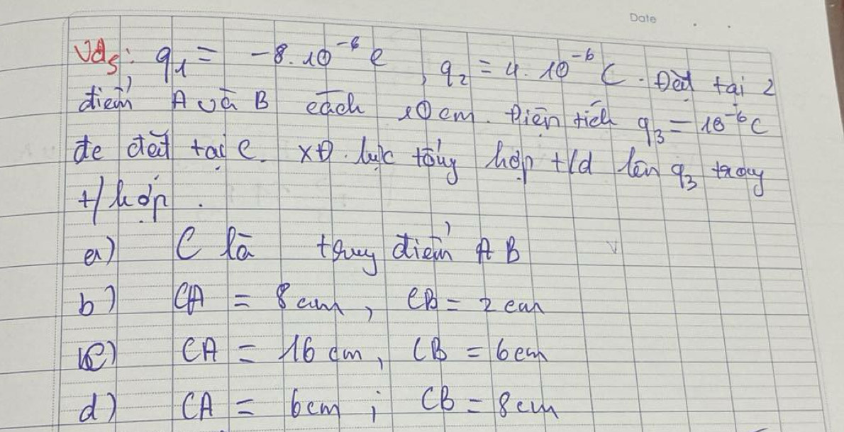 vd_5:q_1=-8.10^(-6) e q_2=4* 10^(-6)C Ded fai 2 
dien Auá B eách x0cm piēn tié q_3=18^(-6)c
de ded taoe. x. luc tàng hep+ld lān q_3 taday 
Hhon. 
en) C lā thug dieinB 
b) CA=8cm, CB=2cm
ve) CA=16cm, CB=6cm
d CA=6cm, CB=8cm