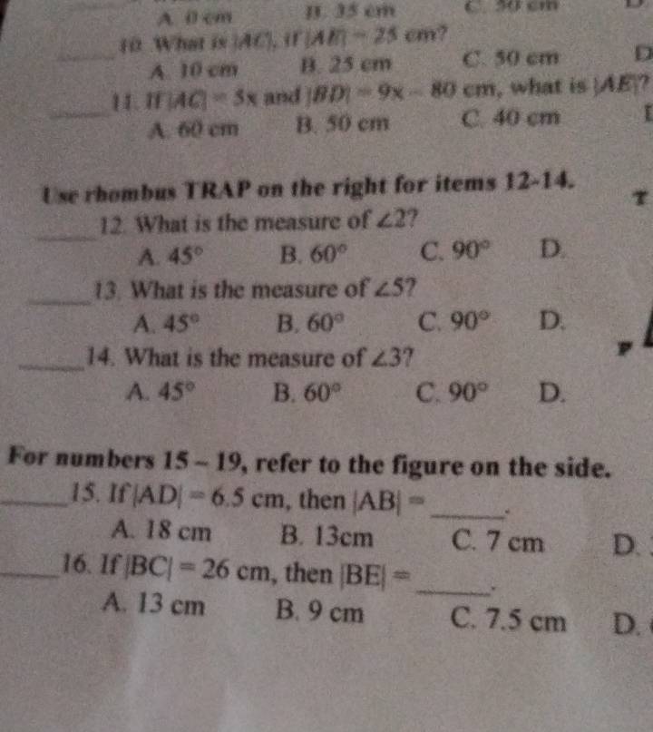 A. 0 cm B. 35 cm C. 50 cm
10 What is |AC|, if|AE|=25cm 7
_A. 10 cm B. 25 cm C. 50 cm D
11. I |AC|=5x and |BD|=9x-80cm , what is |AE ?
_A. 60 cm B. 50 cm C. 40 cm I
Use rhombus TRAP on the right for items 12-14. τ
_
12. What is the measure of ∠ 2 ?
A. 45° B. 60° C. 90° D.
_
13. What is the measure of ∠ 5 2
A. 45° B. 60° C. 90° D.
_14. What is the measure of ∠ 3 I
A. 45° B. 60° C. 90° D.
For numbers 15 - 19, refer to the figure on the side.
_15. If |AD|=6.5cm , then |AB|= _ .
A. 18 cm B. 13cm C. 7 cm D.
_16. If |BC|=26cm , then |BE|= _ .
A. 13 cm B. 9 cm C. 7.5 cm D.