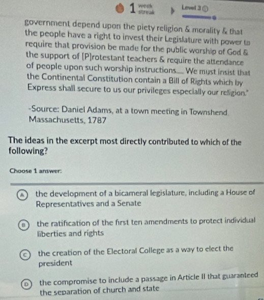 weeh Level 3①
streak
.
government depend upon the piety religion & morality & that
the people have a right to invest their Legislature with power to
require that provision be made for the public worship of God &
the support of [P]rotestant teachers & require the attendance
of people upon such worship instructions.... We must insist that
the Continental Constitution contain a Bill of Rights which by
Express shall secure to us our privileges especially our religion."
-Source: Daniel Adams, at a town meeting in Townshend.
Massachusetts, 1787
The ideas in the excerpt most directly contributed to which of the
following?
Choose 1 answer:
A ) the development of a bicameral legislature, including a House of
Representatives and a Senate
the ratification of the first ten amendments to protect individual
liberties and rights
the creation of the Electoral College as a way to elect the
president
D the compromise to include a passage in Article II that guaranteed
the separation of church and state