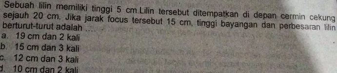 Sebuah lilin memiliki tinggi 5 cm.Lilin tersebut ditempatkan di depan cermin cekung
sejauh 20 cm, Jika jarak focus tersebut 15 cm, tinggi bayangan dan perbesaran lilin
berturut-turut adalah
a. 19 cm dan 2 kali
b. 15 cm dan 3 kali
c. 12 cm dan 3 kali
d10 cm dan 2 kali