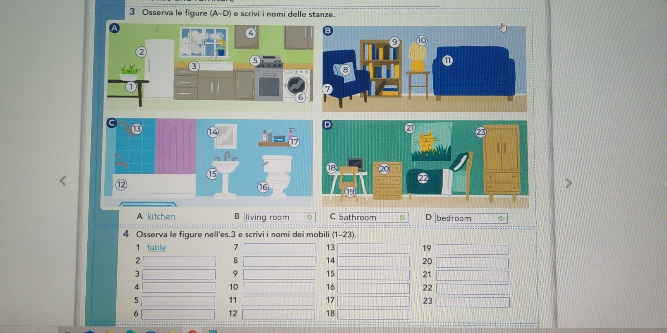 Osserva le figure (A-D) e scrivi i nomi delle stanze.
⑬
④
a
15
16
A kitchen B living room C bathroom D bedroom
4 Osserva le figure nell’es. 3 e scrivi i nomi dei mobili (1-23)
1 table 7 13 19
2
8
14
20
3
9
15
21
4
10
16
22
5
11
17
23
6
12
18