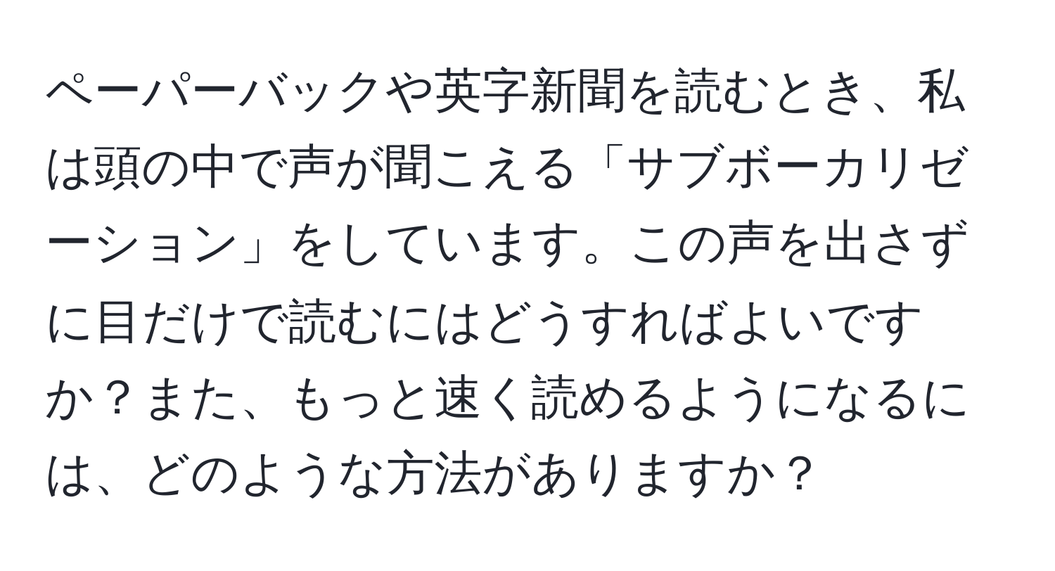 ペーパーバックや英字新聞を読むとき、私は頭の中で声が聞こえる「サブボーカリゼーション」をしています。この声を出さずに目だけで読むにはどうすればよいですか？また、もっと速く読めるようになるには、どのような方法がありますか？