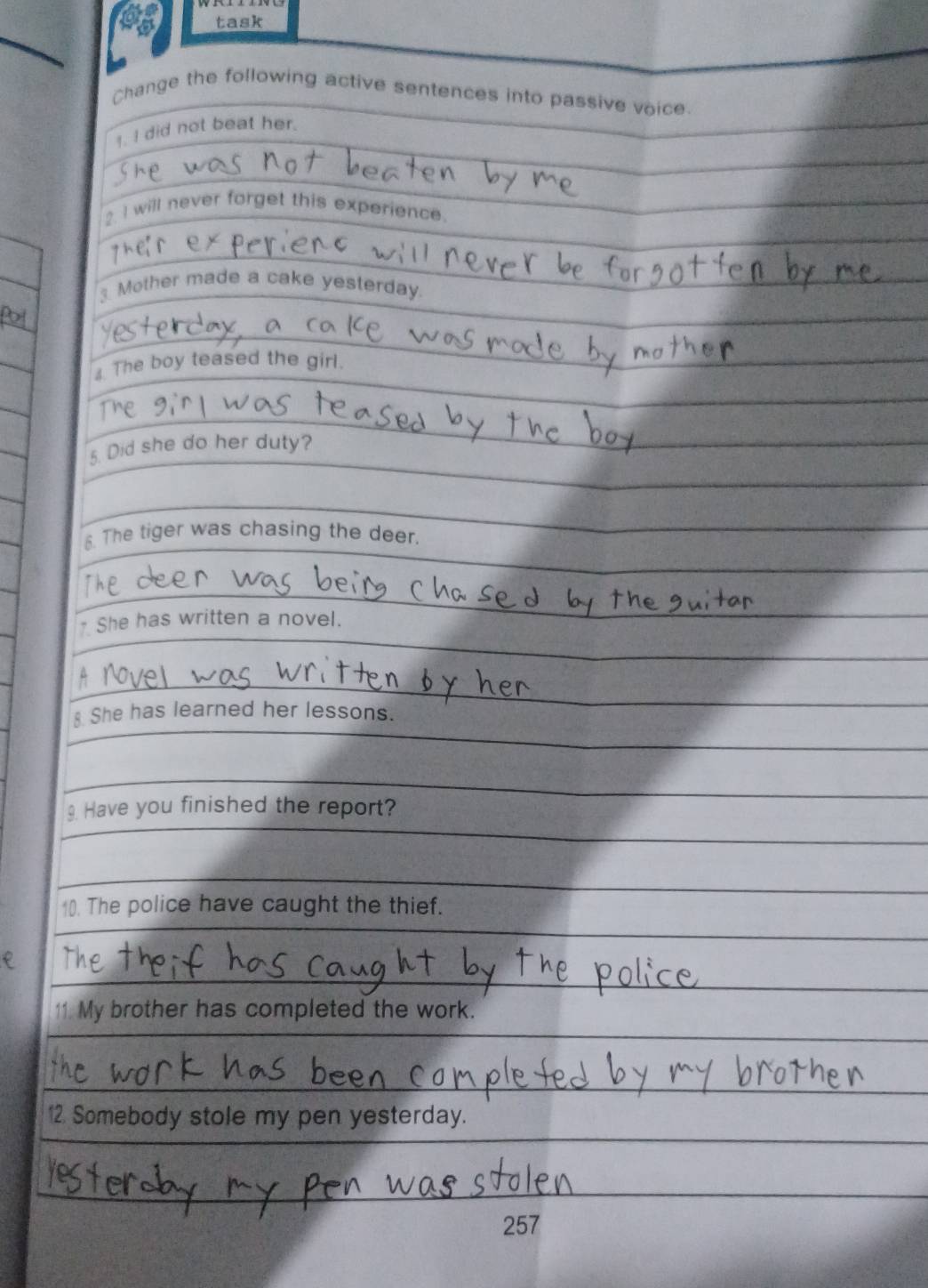 task 
Change the following active sentences into passive voice 
1. I did not beat her. 
I will never forget this experience. 
Mother made a cake yesterday. 
4 The boy teased the girl. 
5. Did she do her duty? 
6. The tiger was chasing the deer 
She has written a novel. 
She has learned her lessons. 
Have you finished the report? 
10). The police have caught the thief. 
11. My brother has completed the work. 
12 Somebody stole my pen yesterday. 
257