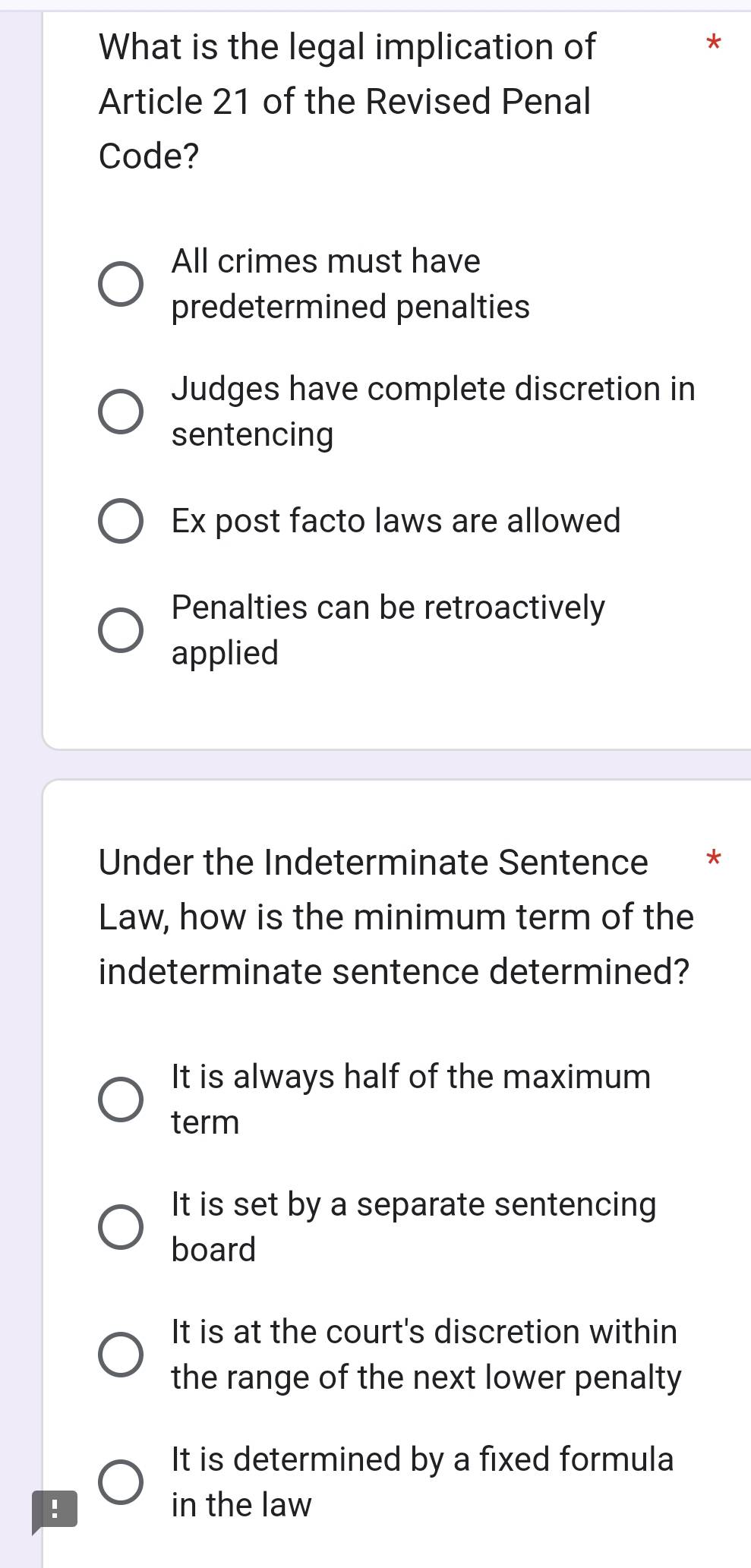 What is the legal implication of
Article 21 of the Revised Penal
Code?
All crimes must have
predetermined penalties
Judges have complete discretion in
sentencing
Ex post facto laws are allowed
Penalties can be retroactively
applied
Under the Indeterminate Sentence *
Law, how is the minimum term of the
indeterminate sentence determined?
It is always half of the maximum
term
It is set by a separate sentencing
board
It is at the court's discretion within
the range of the next lower penalty
It is determined by a fixed formula
! in the law