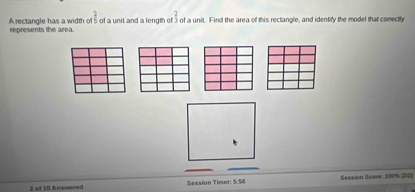 A rectangle has a width of  2/5  of a unit and a length of  2/3  of a unit. Find the area of this rectangle, and identify the model that correctly 
represents the area. 
2 of 10 Answered Session Timer: 5:56 Session Score: 100% (2/2)