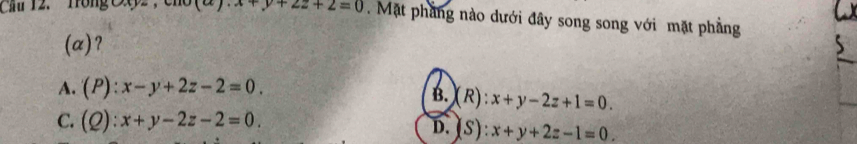 Cầu 12. Tồng OX
+y+2z+2=0. Mặt phẳng nào dưới đây song song với mặt phẳng
(a)?
A. (P):x-y+2z-2=0.
B.(R): x+y-2z+1=0.
C. (Q):x+y-2z-2=0.
D. (S): x+y+2z-1=0.