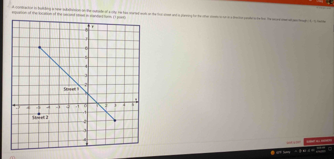 A contractor is building a new subdivision on the outside of a city. He has started work on the first street and is planning for the other streets to run in a direction parafel to the ferst. The second streer will pass theough (-5,-1)
equation of the location of the second street in standard form. (1 point) I ind the 
SAVE & EXIT SLIBMIT ALL ANSNERIS
6.1°F Sunry