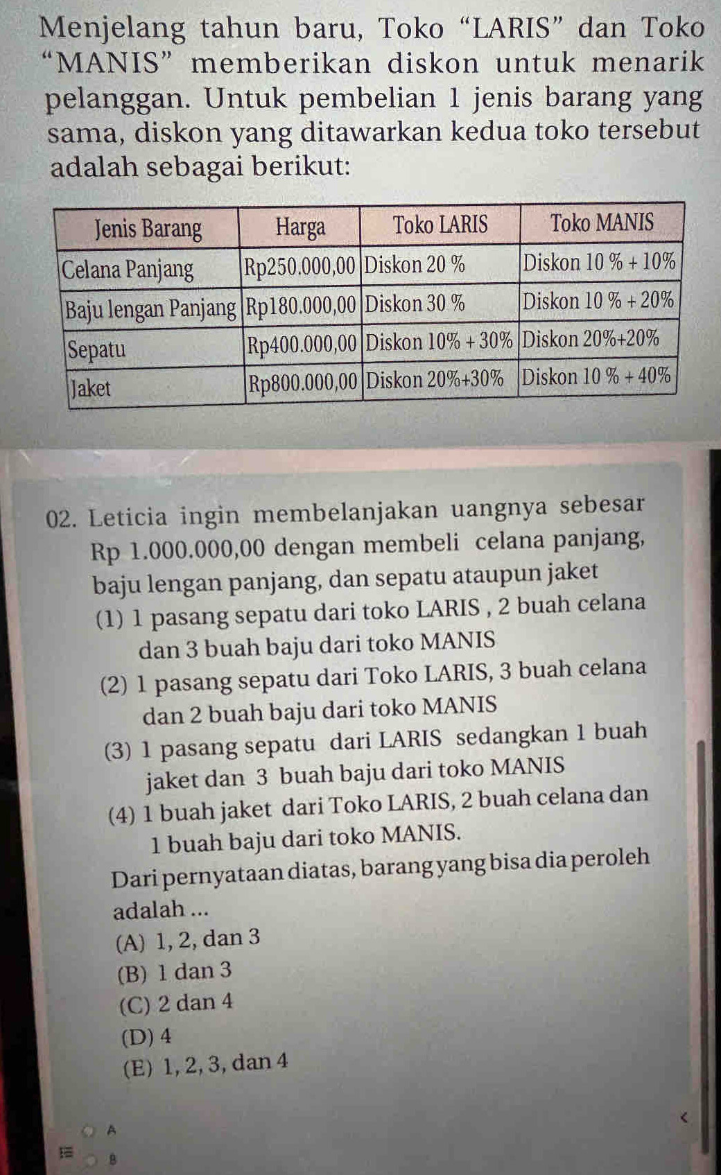 Menjelang tahun baru, Toko “LARIS” dan Toko
“MANIS” memberikan diskon untuk menarik
pelanggan. Untuk pembelian 1 jenis barang yang
sama, diskon yang ditawarkan kedua toko tersebut
adalah sebagai berikut:
02. Leticia ingin membelanjakan uangnya sebesar
Rp 1.000.000,00 dengan membeli celana panjang,
baju lengan panjang, dan sepatu ataupun jaket
(1) 1 pasang sepatu dari toko LARIS , 2 buah celana
dan 3 buah baju dari toko MANIS
(2) 1 pasang sepatu dari Toko LARIS, 3 buah celana
dan 2 buah baju dari toko MANIS
(3) 1 pasang sepatu dari LARIS sedangkan 1 buah
jaket dan 3 buah baju dari toko MANIS
(4) 1 buah jaket dari Toko LARIS, 2 buah celana dan
1 buah baju dari toko MANIS.
Dari pernyataan diatas, barang yang bisa dia peroleh
adalah ...
(A) 1, 2, dan 3
(B) 1 dan 3
(C) 2 dan 4
(D) 4
(E) 1, 2, 3, dan 4
A
8