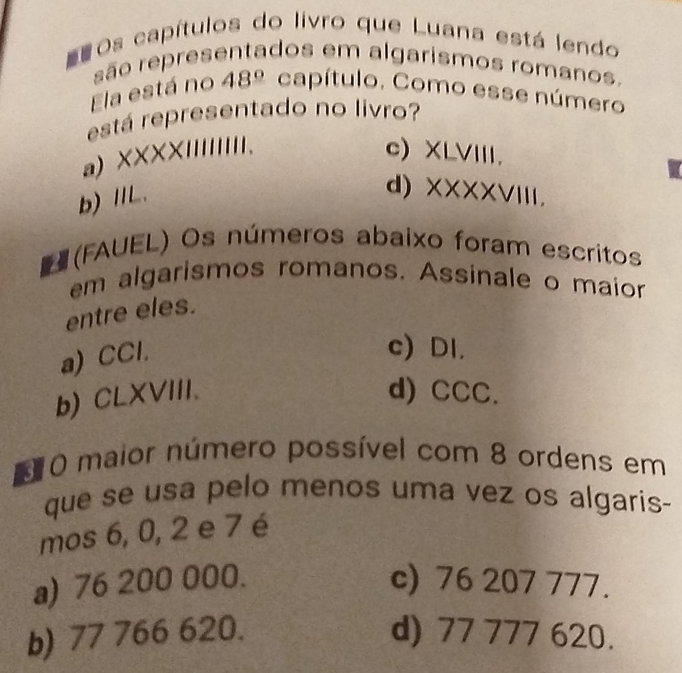 =Os capítulos do livro que Luana está lendo
são representados em algarismos romanos.
Ela está no 48° capítulo. Como esse número
está representado no livro?
a) XXXXIIIIIIII. c) XLVIII.
b)ⅡL.
d)XXXXVIII.
# (FAUEL) Os números abaixo foram escritos
em algarismos romanos. Assinale o maior
entre eles.
a) CCl.
c) DI.
b) CLXVIII. d) CCC.
d 0 maior número possível com 8 ordens em
que se usa pelo menos uma vez os algaris-
mos 6, 0, 2 e 7 é
a) 76 200 000. c) 76 207 777.
b) 77 766 620. d) 77 777 620.