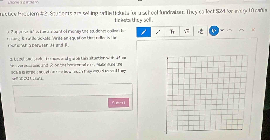 Emorie G Bartmann 
ractice Problem #2: Students are selling raffle tickets for a school fundraiser. They collect $24 for every 10 raffle 
tickets they sell. 
a. Suppose M is the amount of money the students collect for sqrt(± ) × 
Tr 
selling R raffle tickets. Write an equation that reflects the 
relationship between M and R. 
b. Label and scale the axes and graph this situation with M on 
the vertical axis and R on the horizontal axis. Make sure the 
scale is large enough to see how much they would raise if they 
sell 1000 tickets. 
Submit