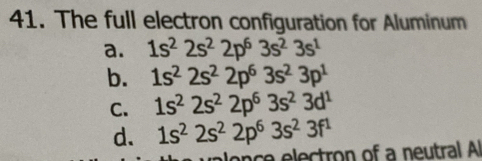 The full electron configuration for Aluminum
a. 1s^22s^22p^63s^23s^1
b. 1s^22s^22p^63s^23p^1
C. 1s^22s^22p^63s^23d^1
d. 1s^22s^22p^63s^23f^1
once electron of a neutral Al