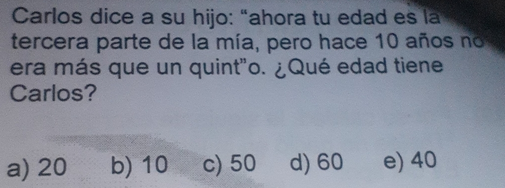 Carlos dice a su hijo: “ahora tu edad es la
tercera parte de la mía, pero hace 10 años no
era más que un quint"o. ¿Qué edad tiene
Carlos?
a) 20 b) 10 c) 50 d) 60 e) 40