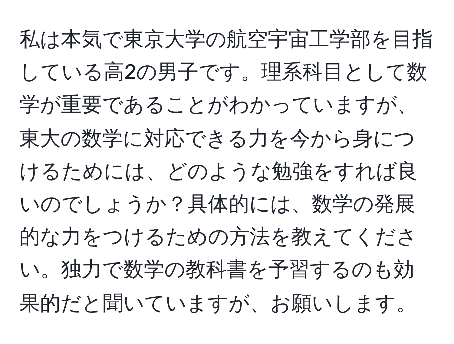 私は本気で東京大学の航空宇宙工学部を目指している高2の男子です。理系科目として数学が重要であることがわかっていますが、東大の数学に対応できる力を今から身につけるためには、どのような勉強をすれば良いのでしょうか？具体的には、数学の発展的な力をつけるための方法を教えてください。独力で数学の教科書を予習するのも効果的だと聞いていますが、お願いします。