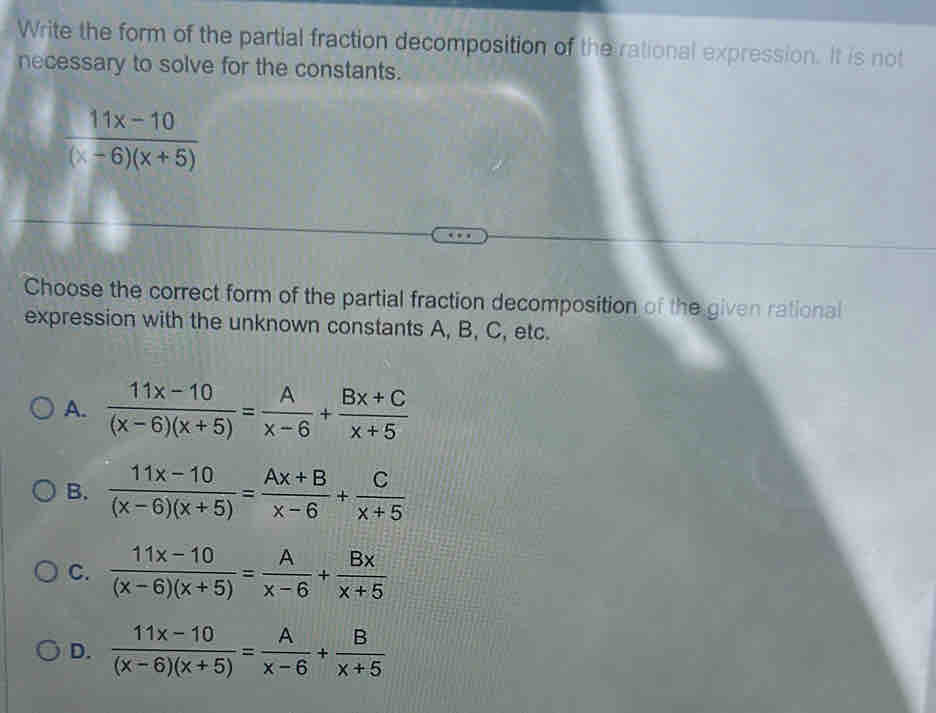 Write the form of the partial fraction decomposition of the rational expression. It is not
necessary to solve for the constants.
 (11x-10)/(x-6)(x+5) 
Choose the correct form of the partial fraction decomposition of the given rational
expression with the unknown constants A, B, C, etc.
A.  (11x-10)/(x-6)(x+5) = A/x-6 + (Bx+C)/x+5 
B.  (11x-10)/(x-6)(x+5) = (Ax+B)/x-6 + C/x+5 
C.  (11x-10)/(x-6)(x+5) = A/x-6 + Bx/x+5 
D.  (11x-10)/(x-6)(x+5) = A/x-6 + B/x+5 