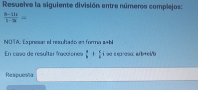 Resuelve la siguiente división entre números complejos:
 (8-11i)/1-2i =
NOTA: Expresar el resultado en forma a+bi 
En caso de resultar fracciones  a/b + c/b  i se expresa: a/b+ci/b
Respuesta: