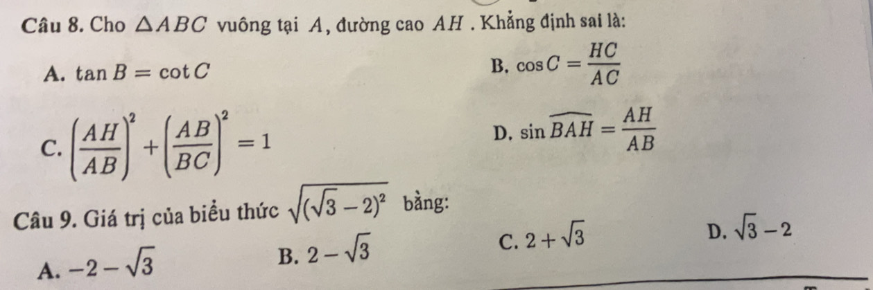 Cho △ ABC vuông tại A, đường cao AH . Khẳng định sai là:
A. tan B=cot C B. cos C= HC/AC 
C. ( AH/AB )^2+( AB/BC )^2=1
D. sin widehat BAH= AH/AB 
Câu 9. Giá trị của biểu thức sqrt((sqrt 3)-2)^2 bằng:
C. 2+sqrt(3)
D. sqrt(3)-2
A. -2-sqrt(3)
B. 2-sqrt(3)