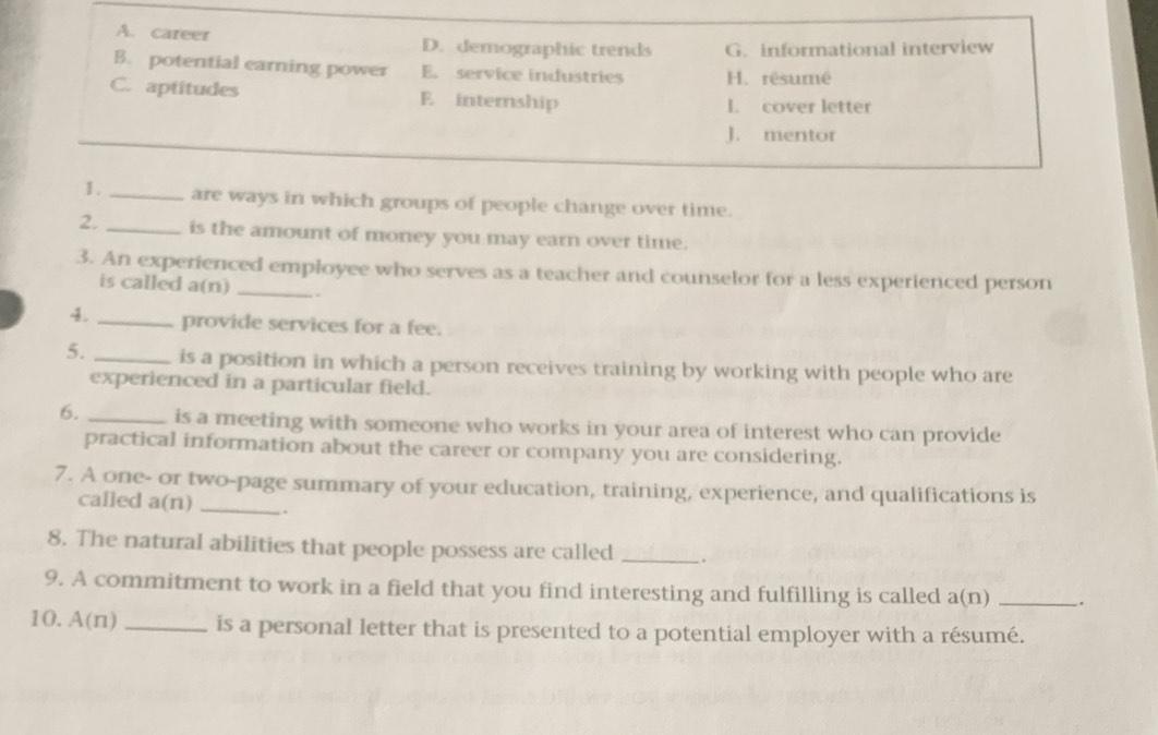 A. career D. demographic trends G. informational interview
B. potential earning power E. service industries H. rêsumé
C. aptitudes E internship
I. cover letter
J. mentor
1. _are ways in which groups of people change over time.
2. _is the amount of money you may earn over time.
3. An experienced employee who serves as a teacher and counselor for a less experienced person
is called a(n) _.
4. _provide services for a fee.
5. _is a position in which a person receives training by working with people who are
experienced in a particular field.
6. _is a meeting with someone who works in your area of interest who can provide
practical information about the career or company you are considering.
7. A one- or two-page summary of your education, training, experience, and qualifications is
called a(n) _.
8. The natural abilities that people possess are called _``
9. A commitment to work in a field that you find interesting and fulfilling is called a(n) _.
10. A(n) _is a personal letter that is presented to a potential employer with a résumé.