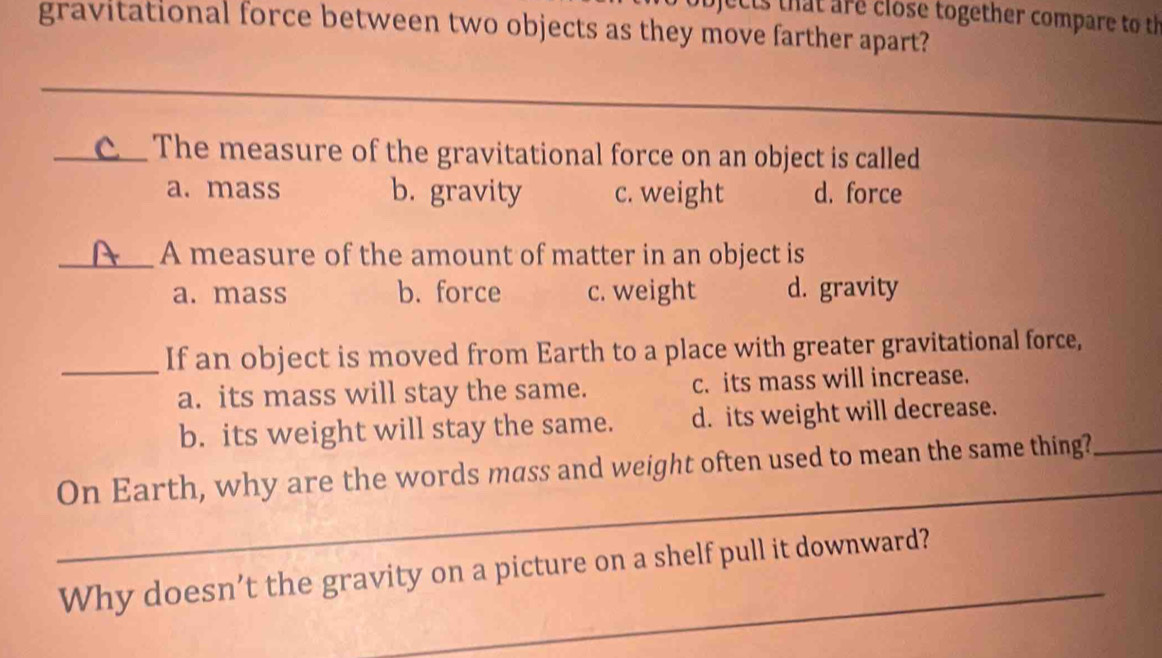 jects that are close together compare to th
gravitational force between two objects as they move farther apart?
_
_
_
_ The measure of the gravitational force on an object is called
a. mass b. gravity c. weight d. force
_A measure of the amount of matter in an object is
a. mass b. force c. weight d. gravity
_If an object is moved from Earth to a place with greater gravitational force,
a. its mass will stay the same. c. its mass will increase.
b. its weight will stay the same. d. its weight will decrease.
_
On Earth, why are the words mass and weight often used to mean the same thing?_
_
Why doesn’t the gravity on a picture on a shelf pull it downward?